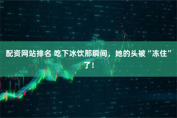 配资网站排名 吃下冰饮那瞬间，她的头被“冻住”了！