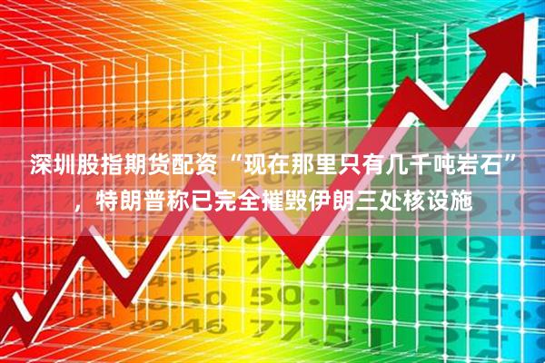 深圳股指期货配资 “现在那里只有几千吨岩石”，特朗普称已完全摧毁伊朗三处核设施