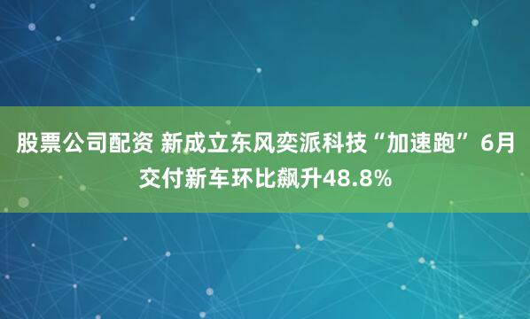 股票公司配资 新成立东风奕派科技“加速跑” 6月交付新车环比飙升48.8%