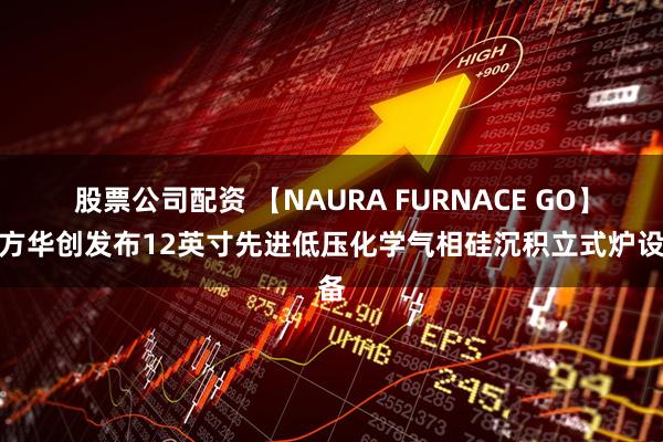 股票公司配资 【NAURA FURNACE GO】北方华创发布12英寸先进低压化学气相硅沉积立式炉设备