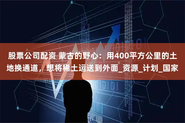 股票公司配资 蒙古的野心：用400平方公里的土地换通道，想将稀土运送到外面_资源_计划_国家