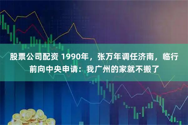 股票公司配资 1990年，张万年调任济南，临行前向中央申请：我广州的家就不搬了