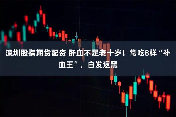 深圳股指期货配资 肝血不足老十岁！常吃8样“补血王”，白发返黑