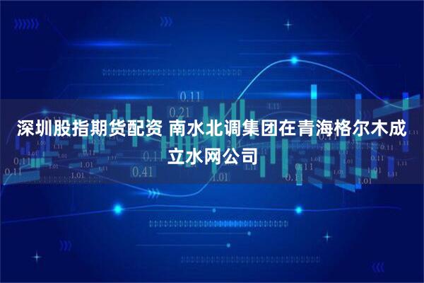 深圳股指期货配资 南水北调集团在青海格尔木成立水网公司