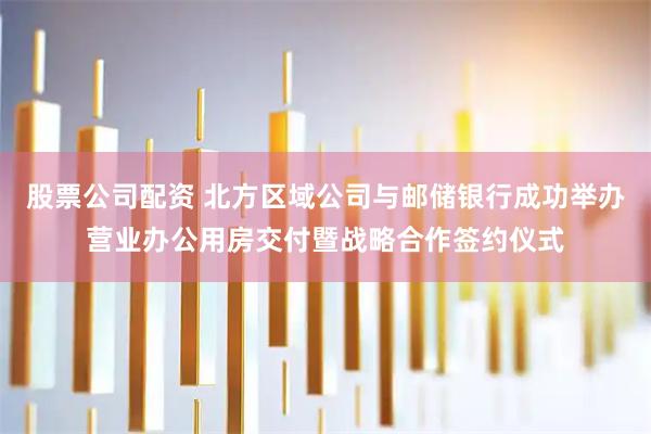 股票公司配资 北方区域公司与邮储银行成功举办营业办公用房交付暨战略合作签约仪式
