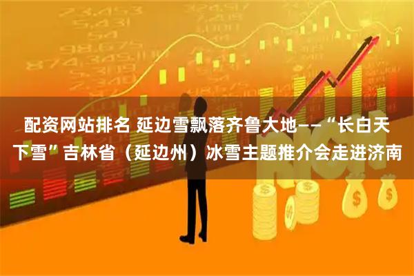 配资网站排名 延边雪飘落齐鲁大地——“长白天下雪”吉林省（延边州）冰雪主题推介会走进济南