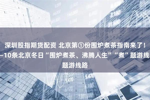 深圳股指期货配资 北京第①份围炉煮茶指南来了！——10条北京冬日“围炉煮茶、沸腾人生”“煮”题游线路