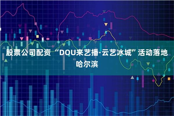 股票公司配资 “DOU来艺播·云艺冰城”活动落地哈尔滨