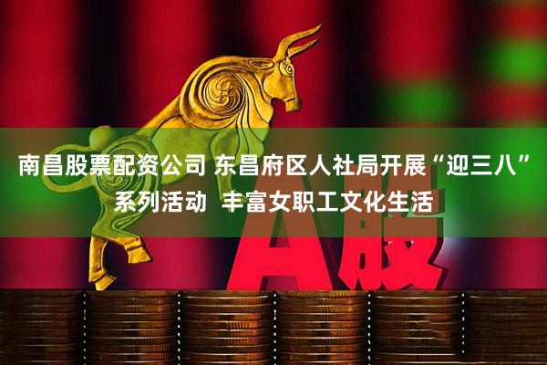 南昌股票配资公司 东昌府区人社局开展“迎三八”系列活动  丰富女职工文化生活