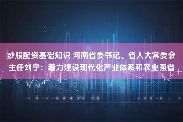 炒股配资基础知识 河南省委书记、省人大常委会主任刘宁：着力建设现代化产业体系和农业强省