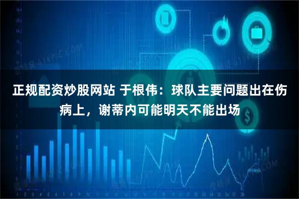 正规配资炒股网站 于根伟：球队主要问题出在伤病上，谢蒂内可能明天不能出场