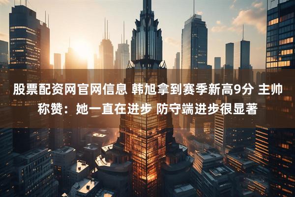 股票配资网官网信息 韩旭拿到赛季新高9分 主帅称赞：她一直在进步 防守端进步很显著